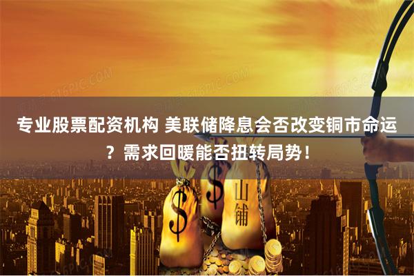 专业股票配资机构 美联储降息会否改变铜市命运？需求回暖能否扭转局势！