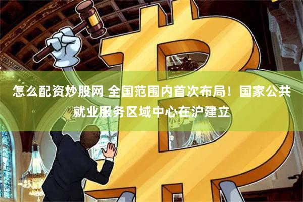 怎么配资炒股网 全国范围内首次布局！国家公共就业服务区域中心在沪建立