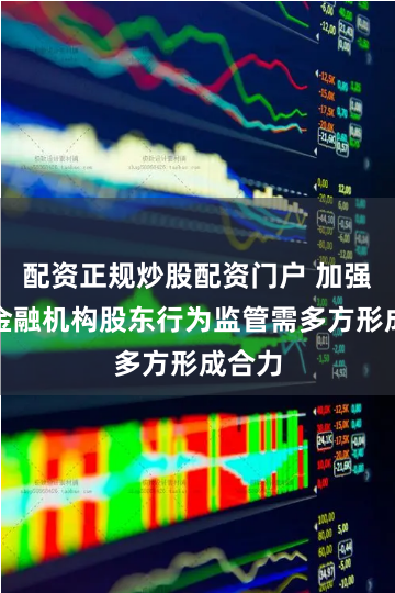 配资正规炒股配资门户 加强中小金融机构股东行为监管需多方形成合力