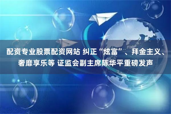 配资专业股票配资网站 纠正“炫富”、拜金主义、奢靡享乐等 证监会副主席陈华平重磅发声