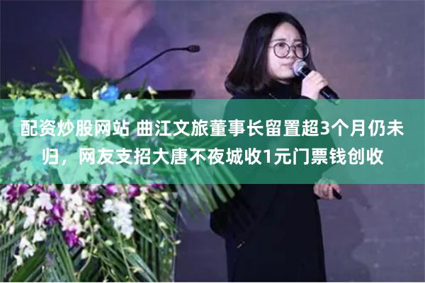 配资炒股网站 曲江文旅董事长留置超3个月仍未归，网友支招大唐不夜城收1元门票钱创收