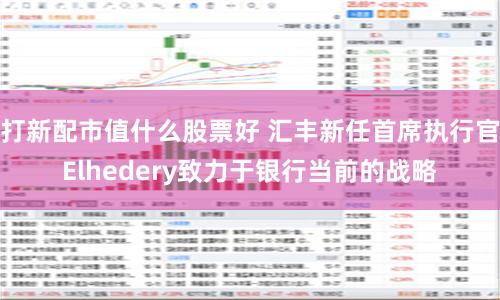 打新配市值什么股票好 汇丰新任首席执行官Elhedery致力于银行当前的战略