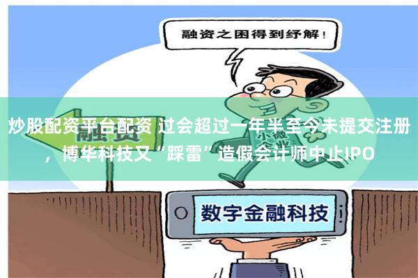 炒股配资平台配资 过会超过一年半至今未提交注册，博华科技又“踩雷”造假会计师中止IPO