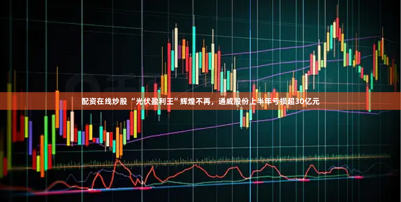 配资在线炒股 “光伏盈利王”辉煌不再，通威股份上半年亏损超30亿元