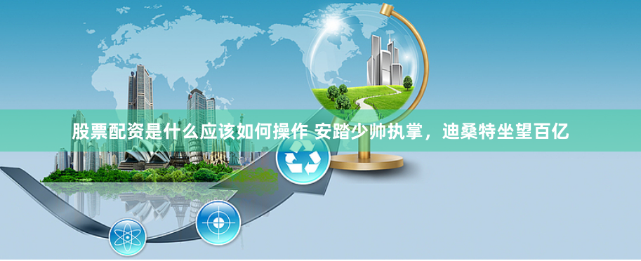 股票配资是什么应该如何操作 安踏少帅执掌，迪桑特坐望百亿