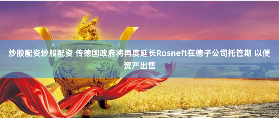 炒股配资炒股配资 传德国政府将再度延长Rosneft在德子公司托管期 以便资产出售
