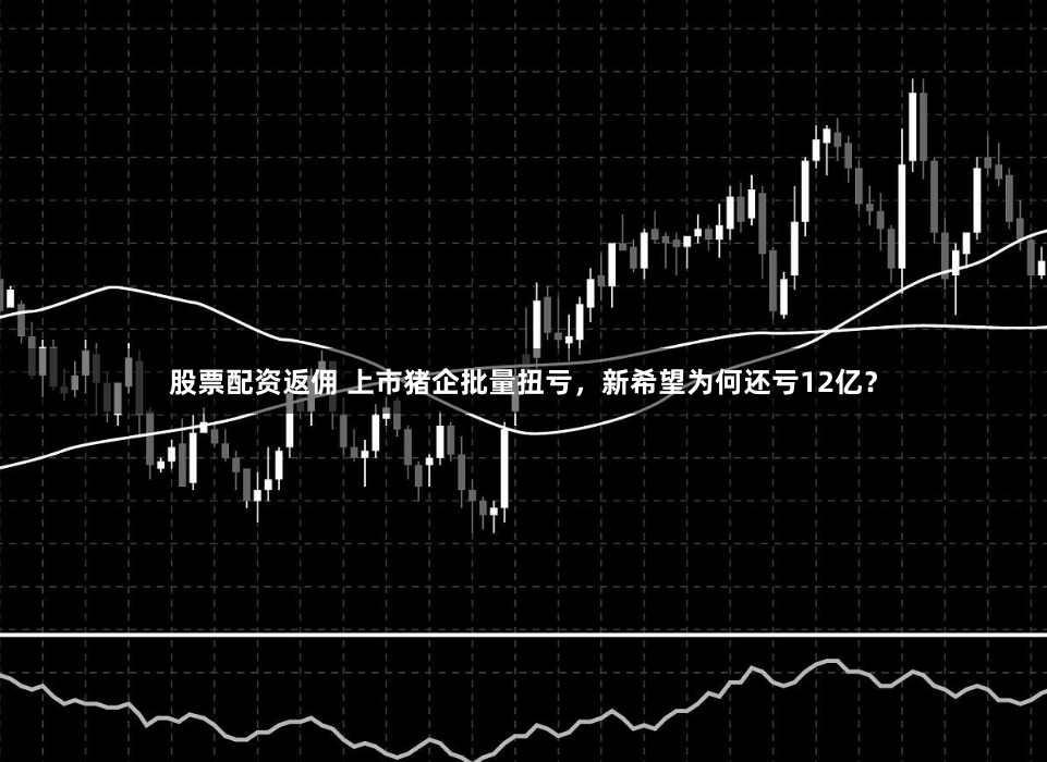股票配资返佣 上市猪企批量扭亏，新希望为何还亏12亿？
