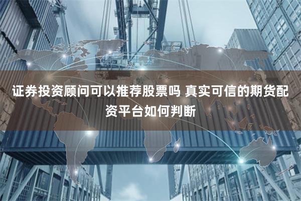 证券投资顾问可以推荐股票吗 真实可信的期货配资平台如何判断