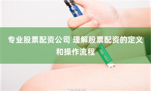专业股票配资公司 理解股票配资的定义和操作流程