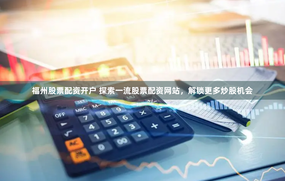 福州股票配资开户 探索一流股票配资网站，解锁更多炒股机会