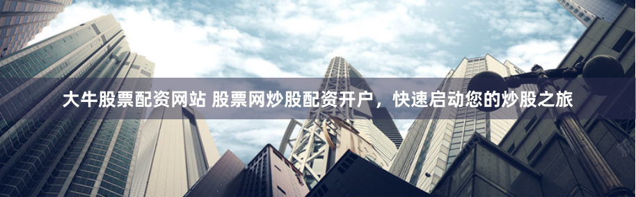 大牛股票配资网站 股票网炒股配资开户，快速启动您的炒股之旅