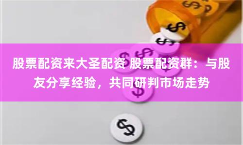 股票配资来大圣配资 股票配资群：与股友分享经验，共同研判市场走势