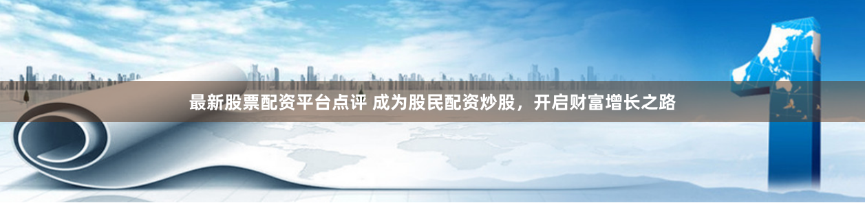 最新股票配资平台点评 成为股民配资炒股，开启财富增长之路