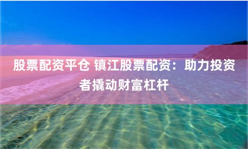 股票配资平仓 镇江股票配资：助力投资者撬动财富杠杆