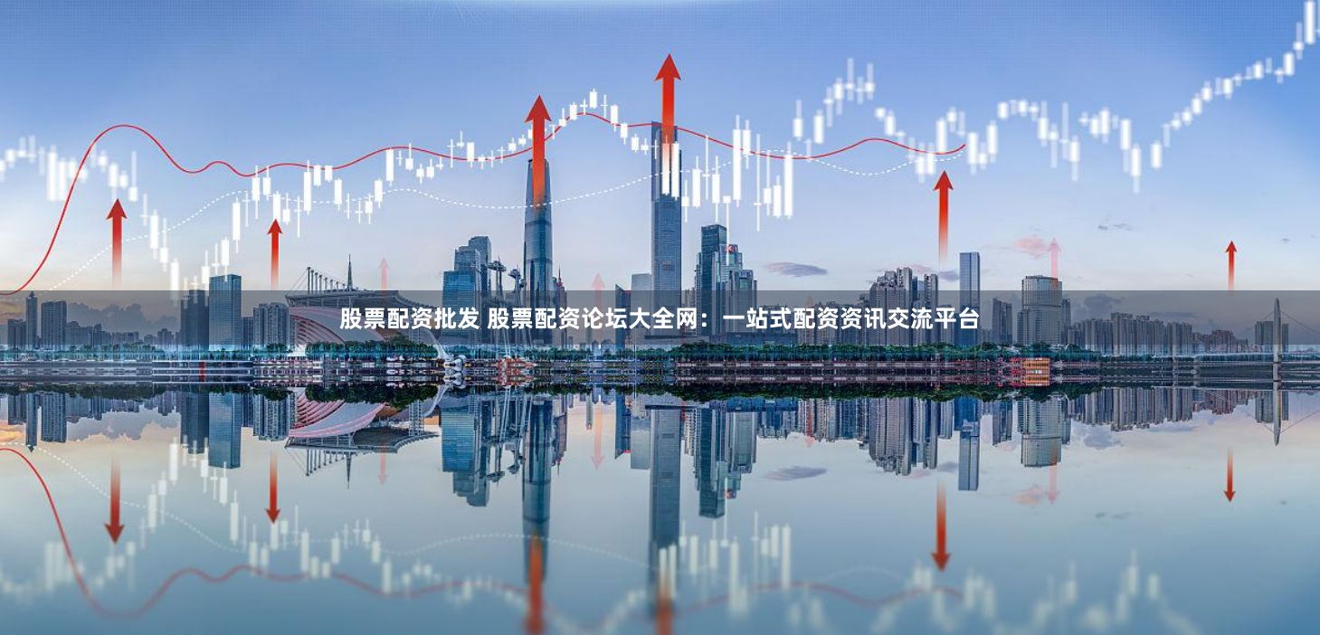 股票配资批发 股票配资论坛大全网：一站式配资资讯交流平台