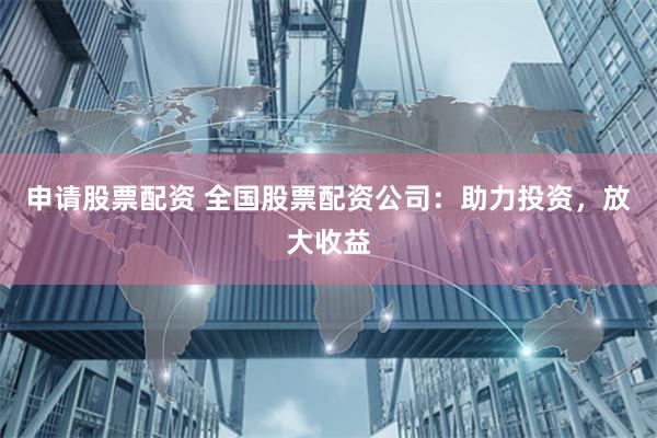 申请股票配资 全国股票配资公司：助力投资，放大收益
